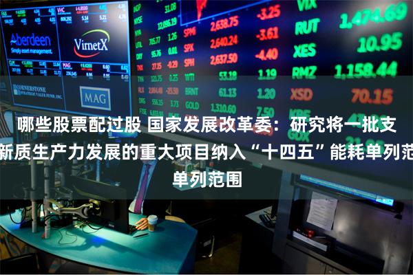 哪些股票配过股 国家发展改革委：研究将一批支撑新质生产力发展的重大项目纳入“十四五”能耗单列范围