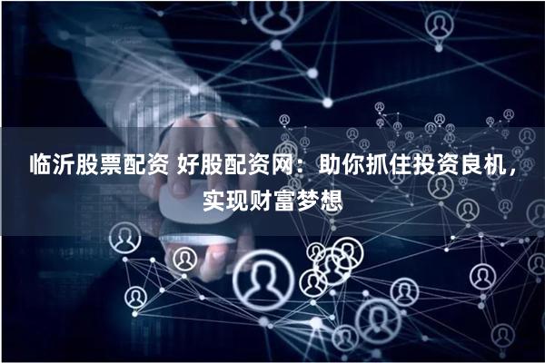 临沂股票配资 好股配资网：助你抓住投资良机，实现财富梦想