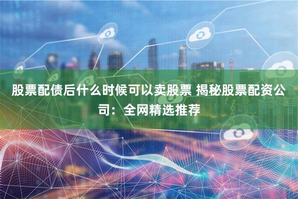 股票配债后什么时候可以卖股票 揭秘股票配资公司:全网精选推荐