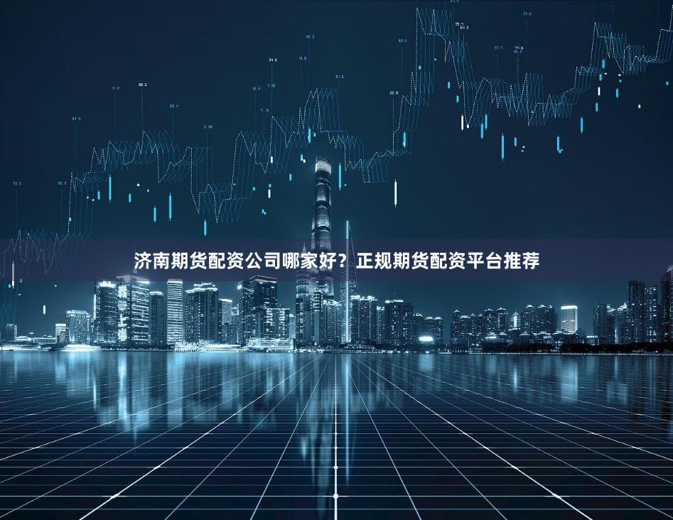 济南期货配资公司哪家好?正规期货配资平台推荐