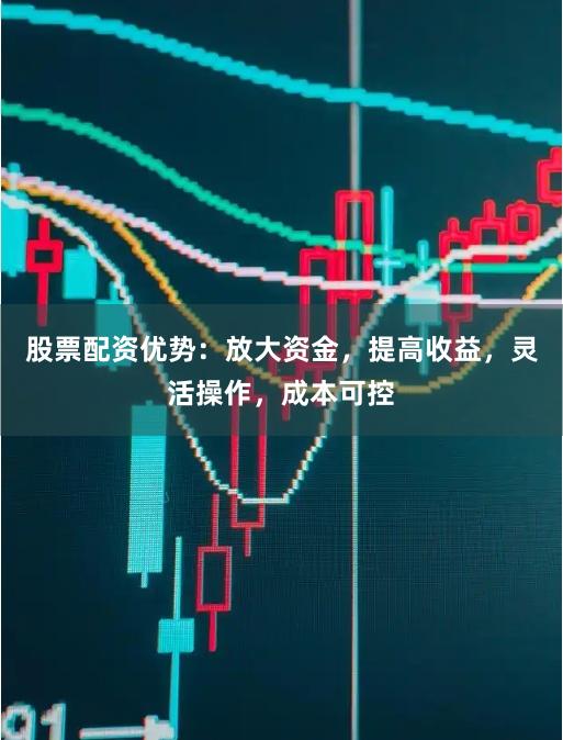 股票配资优势：放大资金，提高收益，灵活操作，成本可控